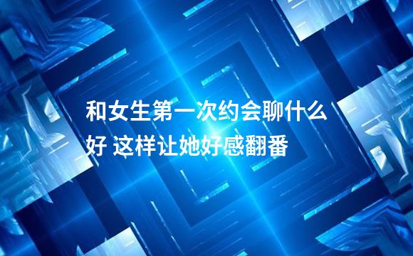和女生第一次约会聊什么好 这样让她好感翻番
